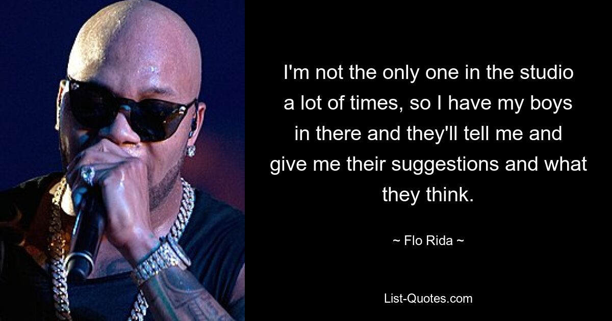 I'm not the only one in the studio a lot of times, so I have my boys in there and they'll tell me and give me their suggestions and what they think. — © Flo Rida