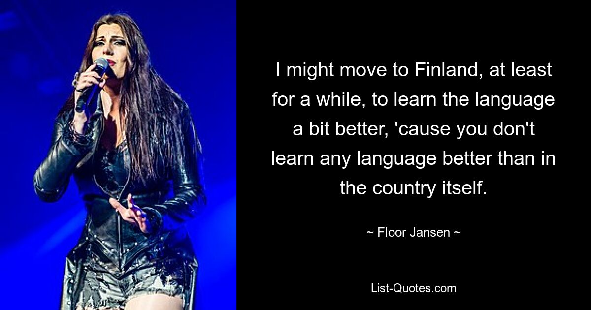 I might move to Finland, at least for a while, to learn the language a bit better, 'cause you don't learn any language better than in the country itself. — © Floor Jansen