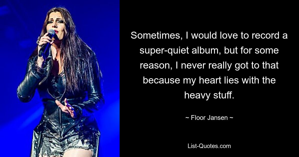 Sometimes, I would love to record a super-quiet album, but for some reason, I never really got to that because my heart lies with the heavy stuff. — © Floor Jansen