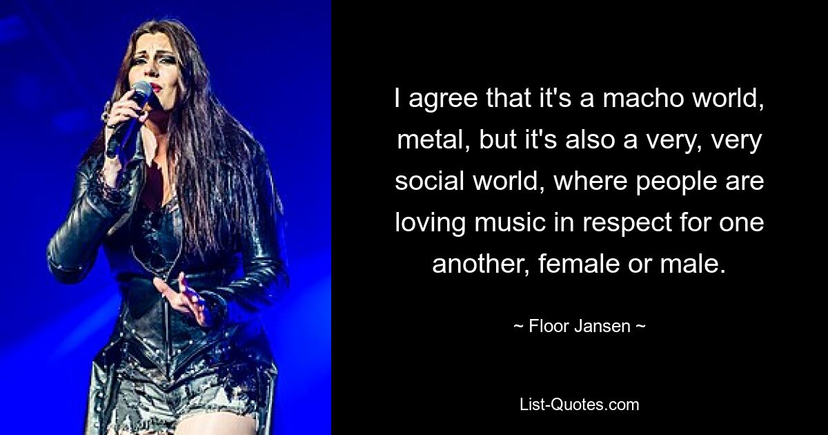 I agree that it's a macho world, metal, but it's also a very, very social world, where people are loving music in respect for one another, female or male. — © Floor Jansen