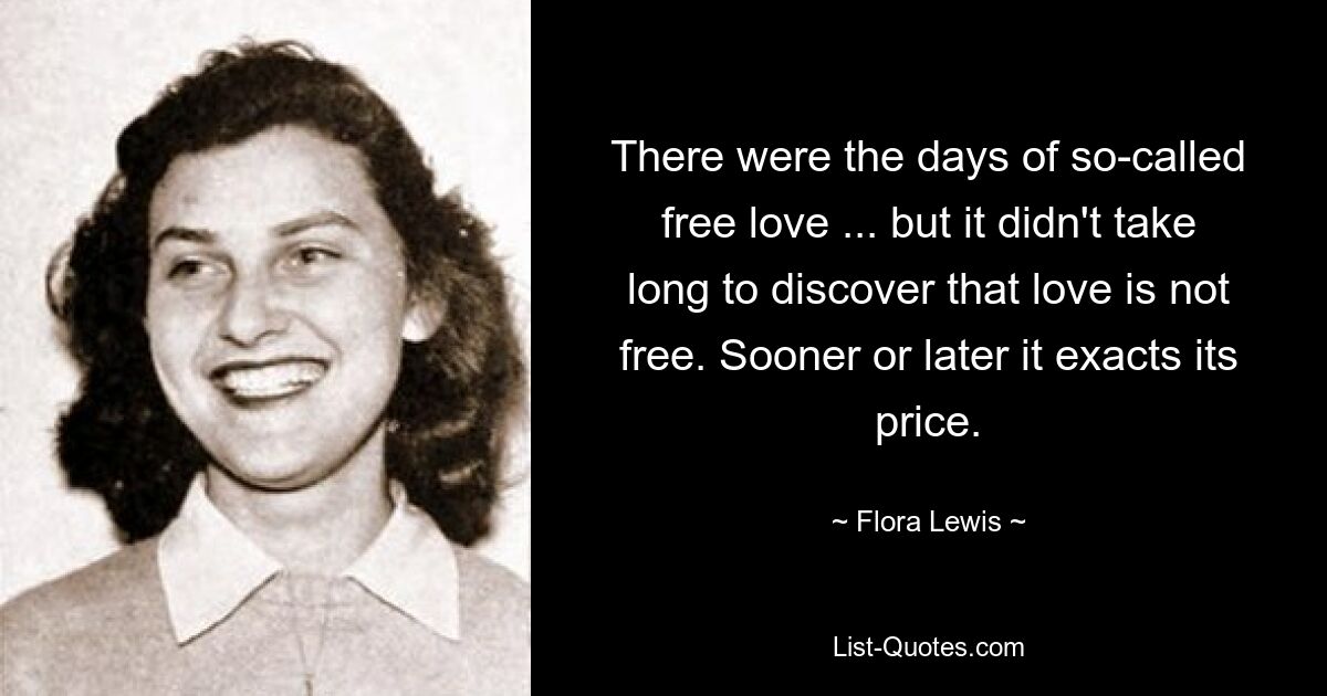 There were the days of so-called free love ... but it didn't take long to discover that love is not free. Sooner or later it exacts its price. — © Flora Lewis