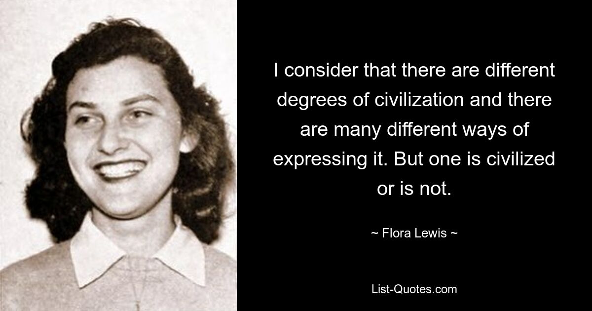 I consider that there are different degrees of civilization and there are many different ways of expressing it. But one is civilized or is not. — © Flora Lewis