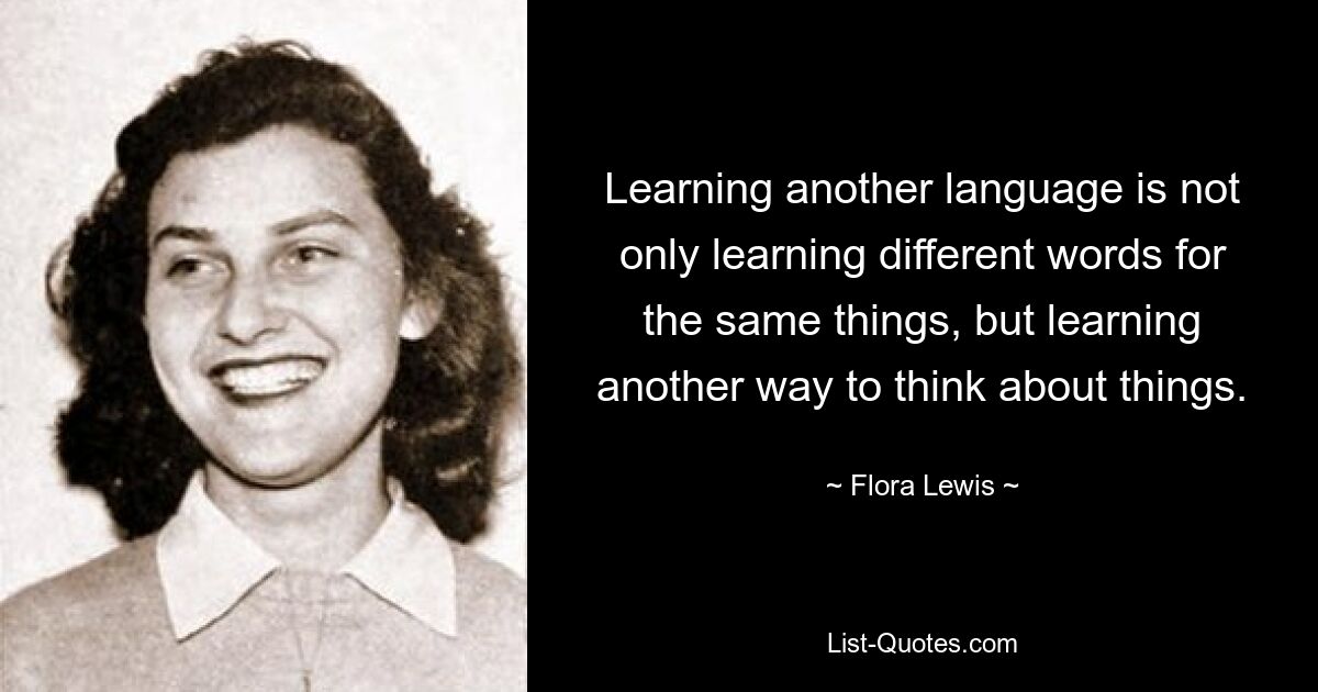 Learning another language is not only learning different words for the same things, but learning another way to think about things. — © Flora Lewis