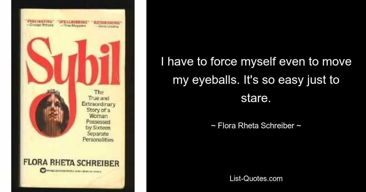 I have to force myself even to move my eyeballs. It's so easy just to stare. — © Flora Rheta Schreiber