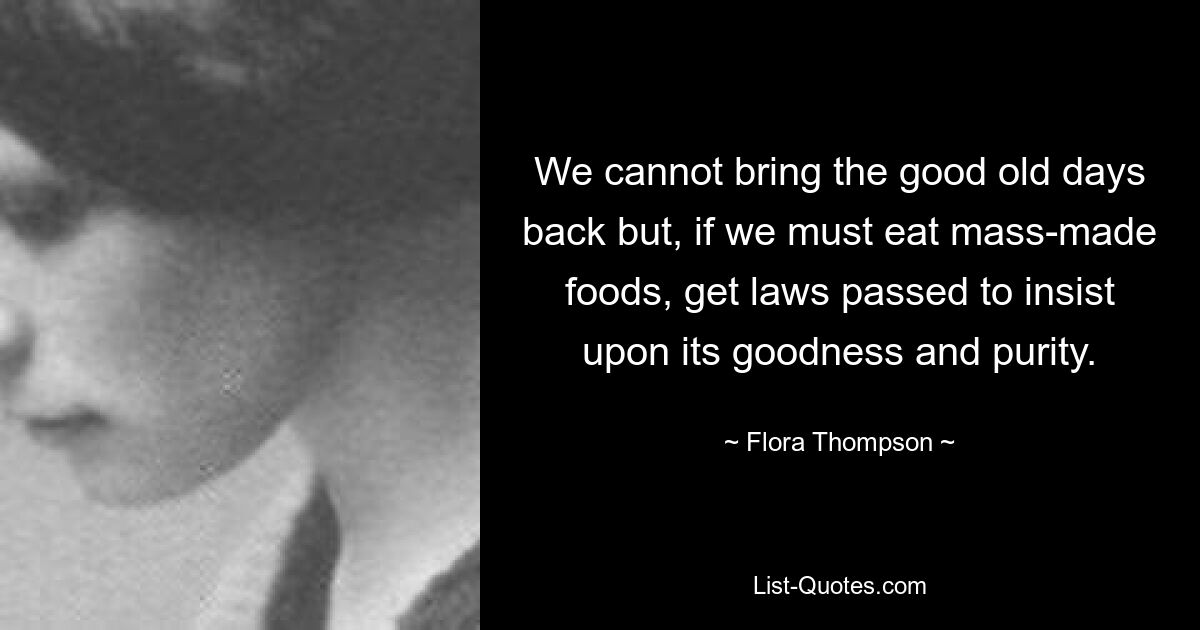 We cannot bring the good old days back but, if we must eat mass-made foods, get laws passed to insist upon its goodness and purity. — © Flora Thompson