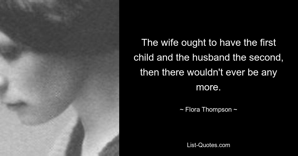 The wife ought to have the first child and the husband the second, then there wouldn't ever be any more. — © Flora Thompson