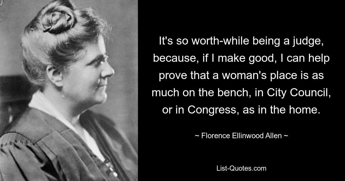 It's so worth-while being a judge, because, if I make good, I can help prove that a woman's place is as much on the bench, in City Council, or in Congress, as in the home. — © Florence Ellinwood Allen