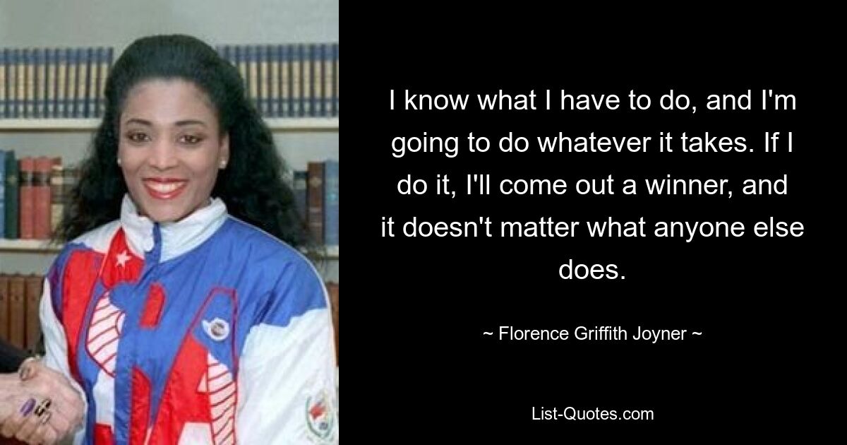 I know what I have to do, and I'm going to do whatever it takes. If I do it, I'll come out a winner, and it doesn't matter what anyone else does. — © Florence Griffith Joyner