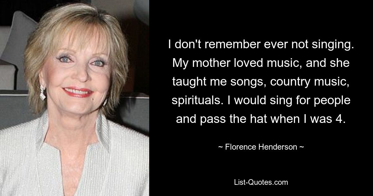 I don't remember ever not singing. My mother loved music, and she taught me songs, country music, spirituals. I would sing for people and pass the hat when I was 4. — © Florence Henderson