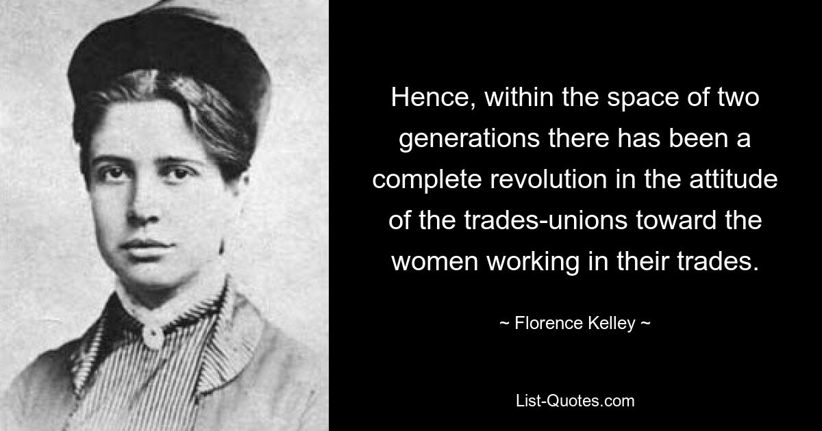 Hence, within the space of two generations there has been a complete revolution in the attitude of the trades-unions toward the women working in their trades. — © Florence Kelley