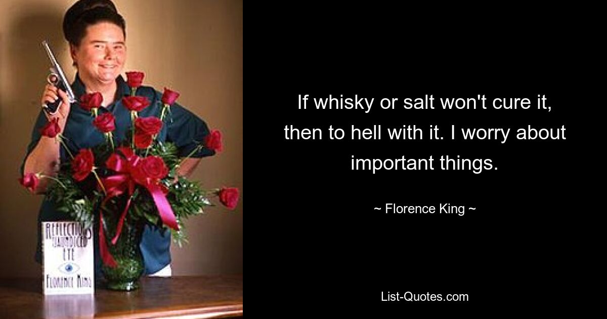 If whisky or salt won't cure it, then to hell with it. I worry about important things. — © Florence King