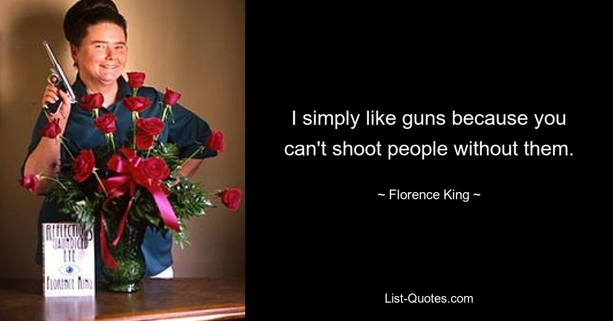 I simply like guns because you can't shoot people without them. — © Florence King