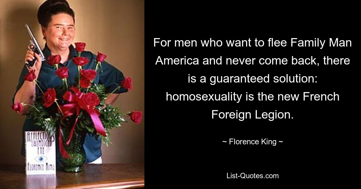 For men who want to flee Family Man America and never come back, there is a guaranteed solution: homosexuality is the new French Foreign Legion. — © Florence King