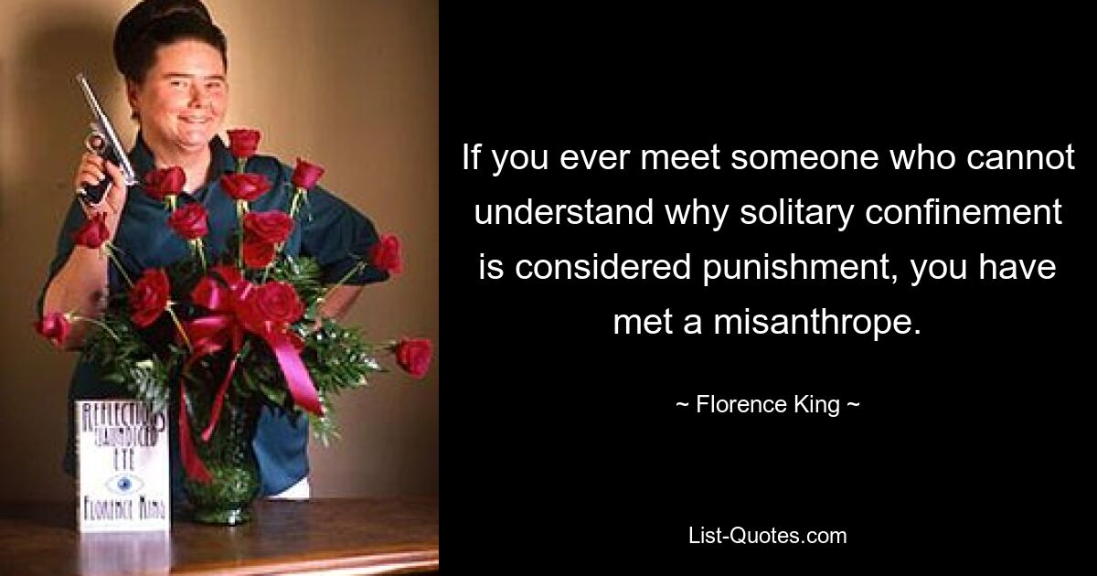 If you ever meet someone who cannot understand why solitary confinement is considered punishment, you have met a misanthrope. — © Florence King