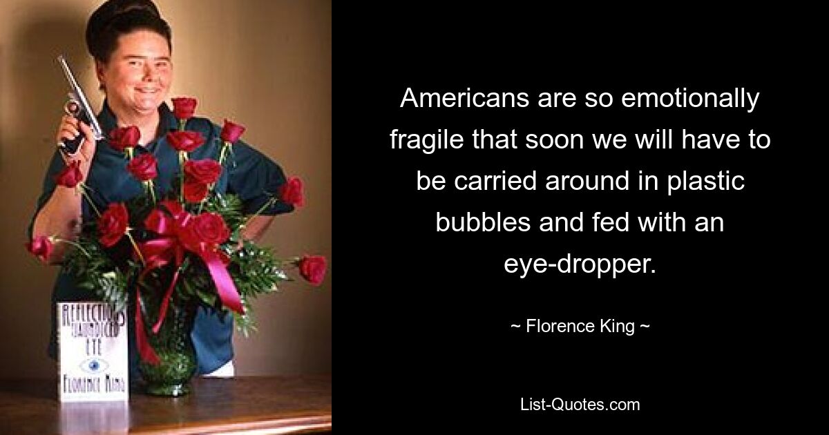 Americans are so emotionally fragile that soon we will have to be carried around in plastic bubbles and fed with an eye-dropper. — © Florence King