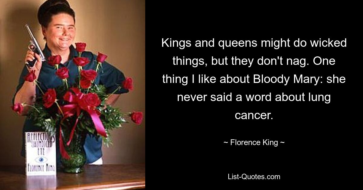 Kings and queens might do wicked things, but they don't nag. One thing I like about Bloody Mary: she never said a word about lung cancer. — © Florence King