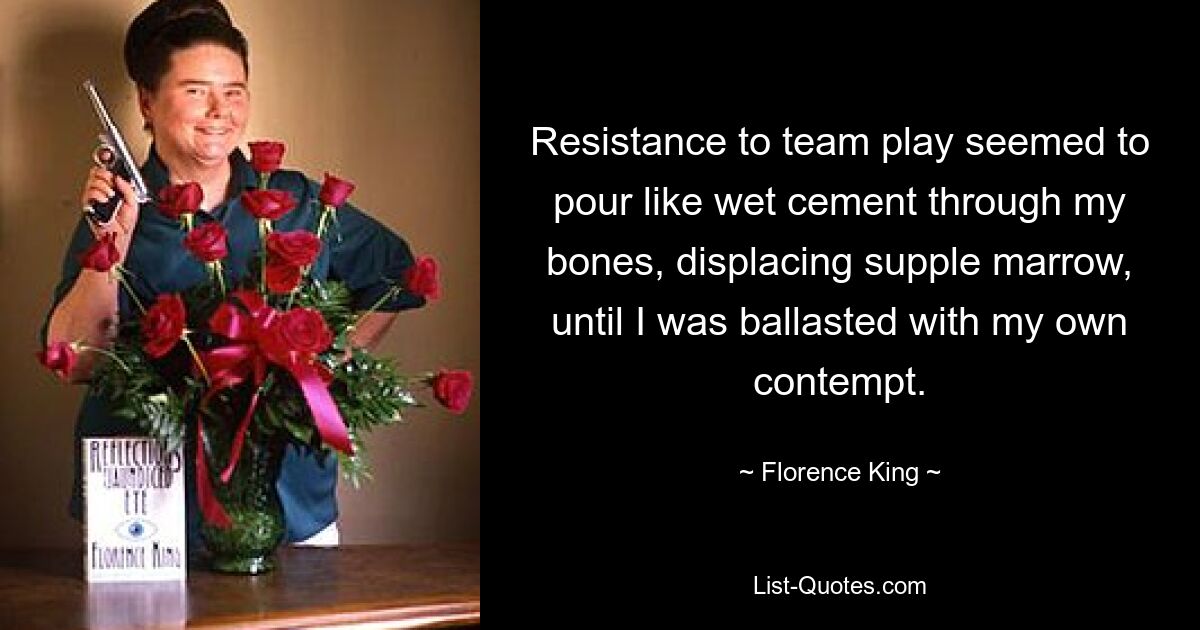 Resistance to team play seemed to pour like wet cement through my bones, displacing supple marrow, until I was ballasted with my own contempt. — © Florence King