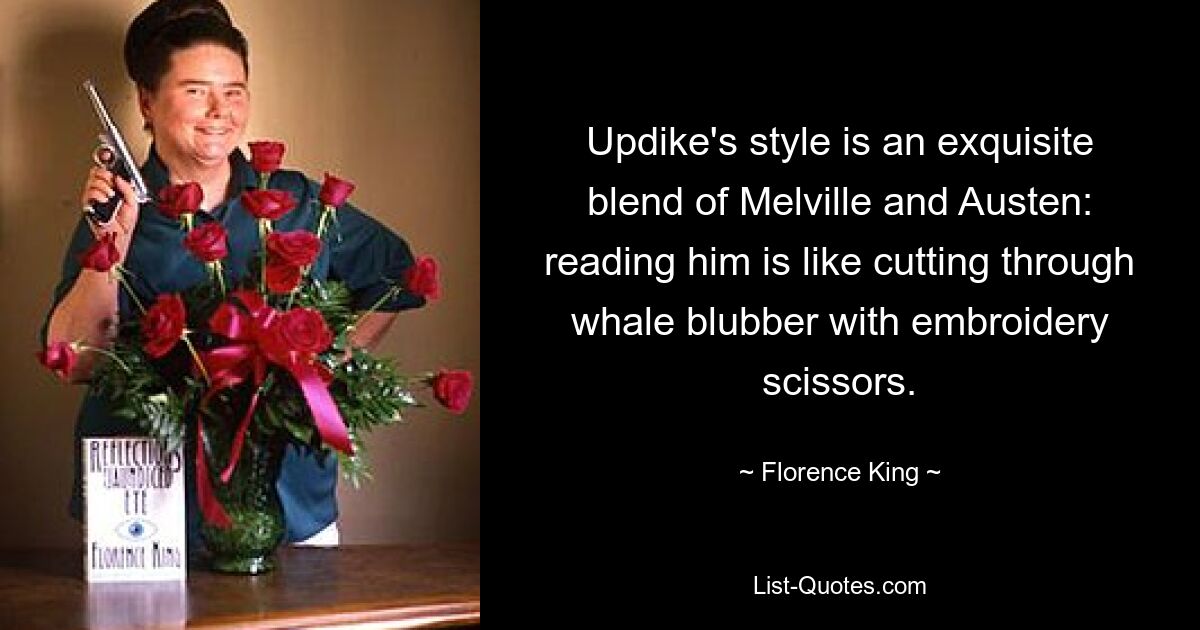 Updike's style is an exquisite blend of Melville and Austen: reading him is like cutting through whale blubber with embroidery scissors. — © Florence King