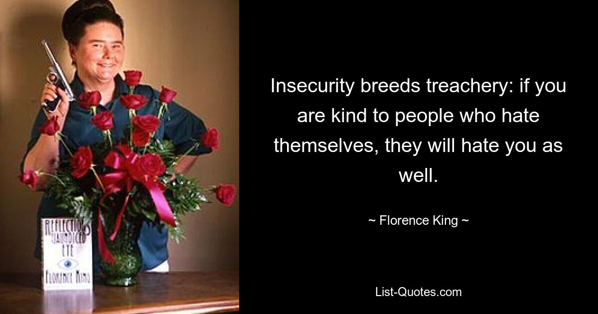 Insecurity breeds treachery: if you are kind to people who hate themselves, they will hate you as well. — © Florence King