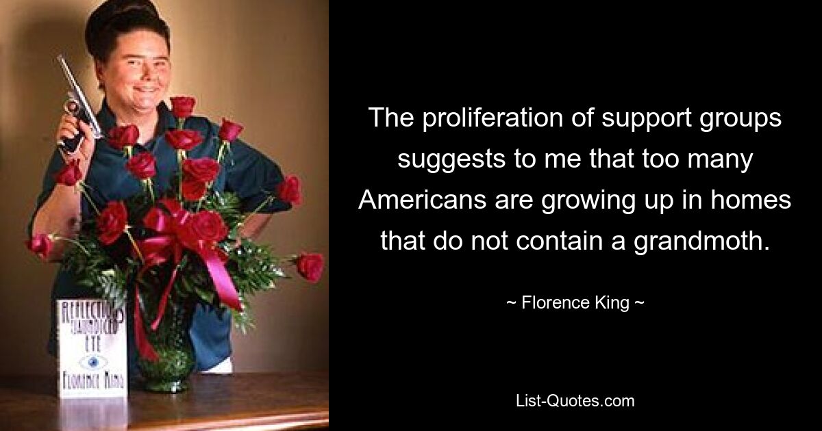 The proliferation of support groups suggests to me that too many Americans are growing up in homes that do not contain a grandmoth. — © Florence King