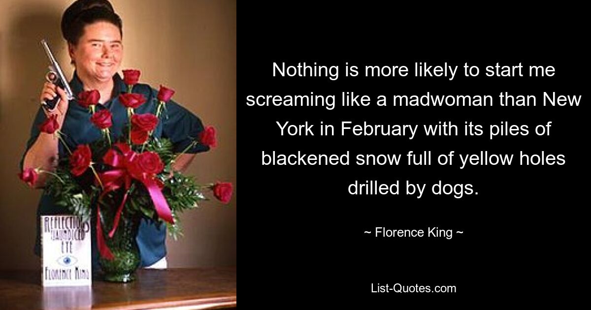 Nothing is more likely to start me screaming like a madwoman than New York in February with its piles of blackened snow full of yellow holes drilled by dogs. — © Florence King