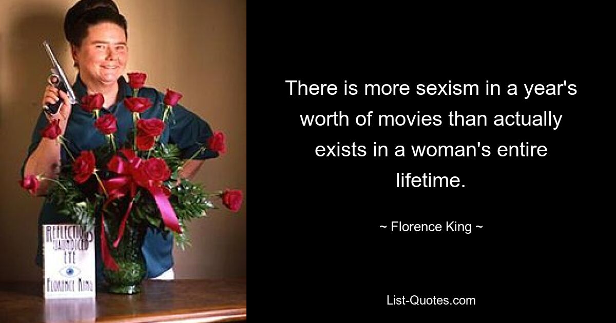 There is more sexism in a year's worth of movies than actually exists in a woman's entire lifetime. — © Florence King