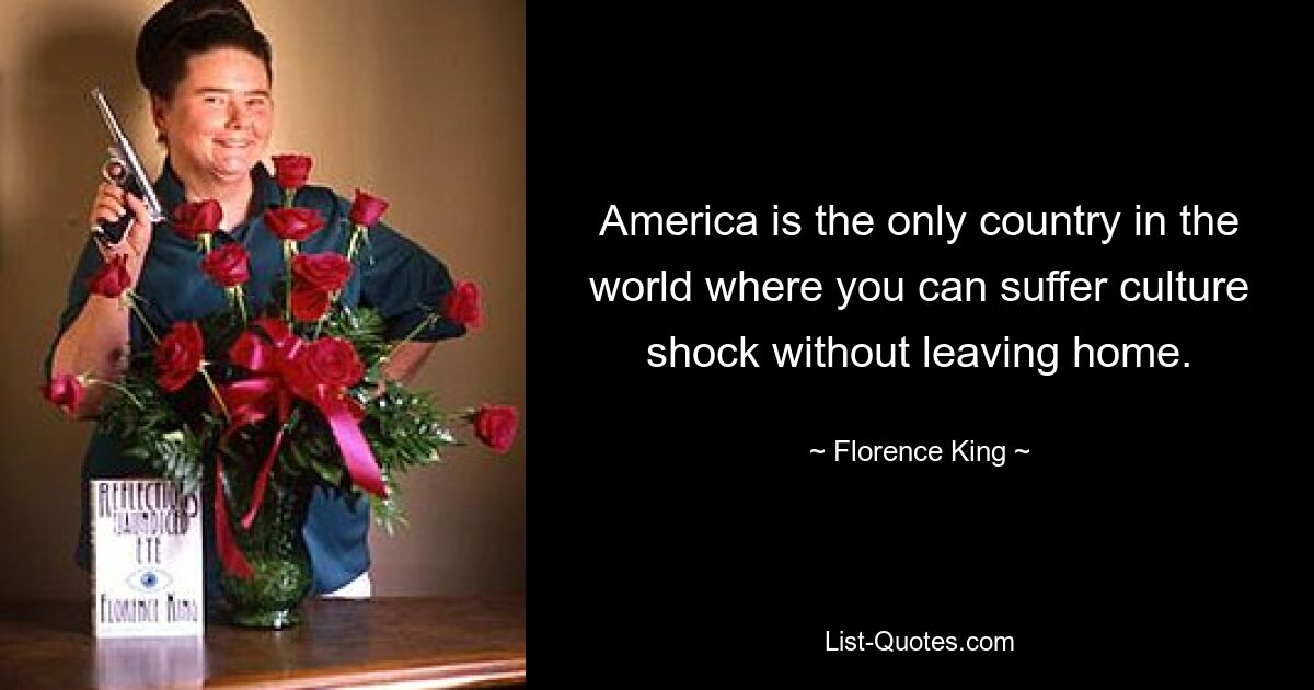 America is the only country in the world where you can suffer culture shock without leaving home. — © Florence King