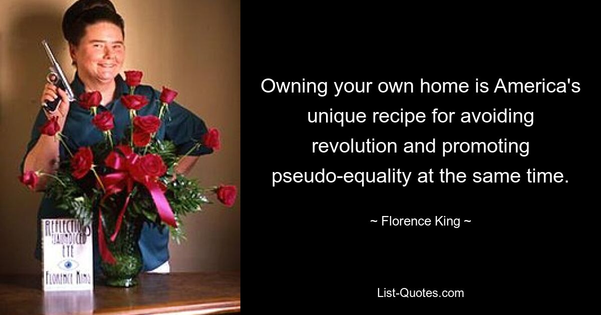 Owning your own home is America's unique recipe for avoiding revolution and promoting pseudo-equality at the same time. — © Florence King