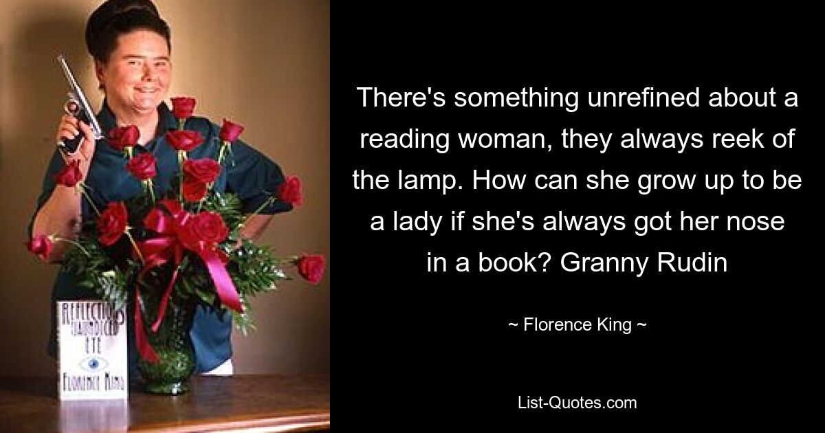 There's something unrefined about a reading woman, they always reek of the lamp. How can she grow up to be a lady if she's always got her nose in a book? Granny Rudin — © Florence King