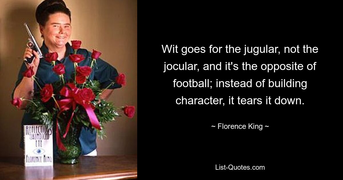 Wit goes for the jugular, not the jocular, and it's the opposite of football; instead of building character, it tears it down. — © Florence King