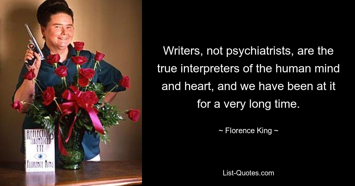 Writers, not psychiatrists, are the true interpreters of the human mind and heart, and we have been at it for a very long time. — © Florence King