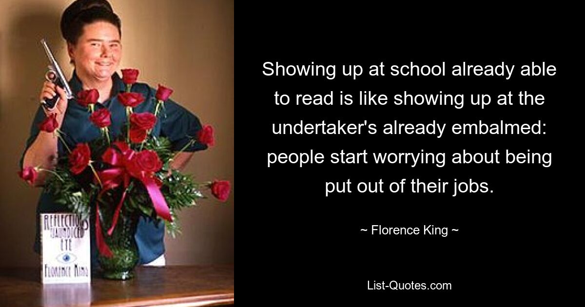 Showing up at school already able to read is like showing up at the undertaker's already embalmed: people start worrying about being put out of their jobs. — © Florence King