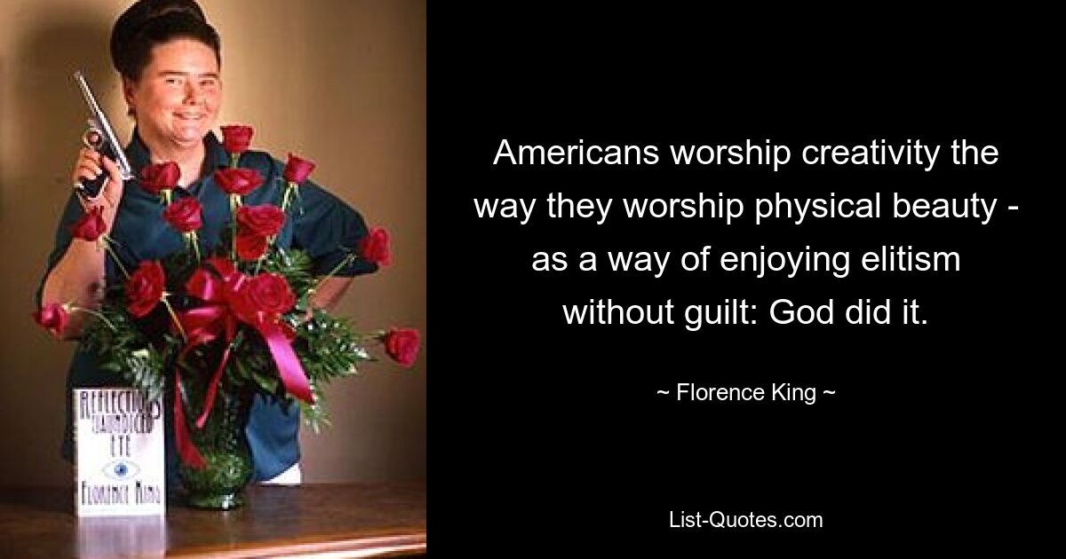 Americans worship creativity the way they worship physical beauty - as a way of enjoying elitism without guilt: God did it. — © Florence King