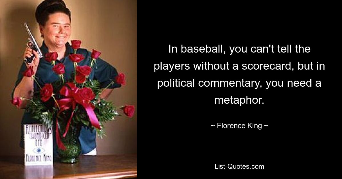 In baseball, you can't tell the players without a scorecard, but in political commentary, you need a metaphor. — © Florence King