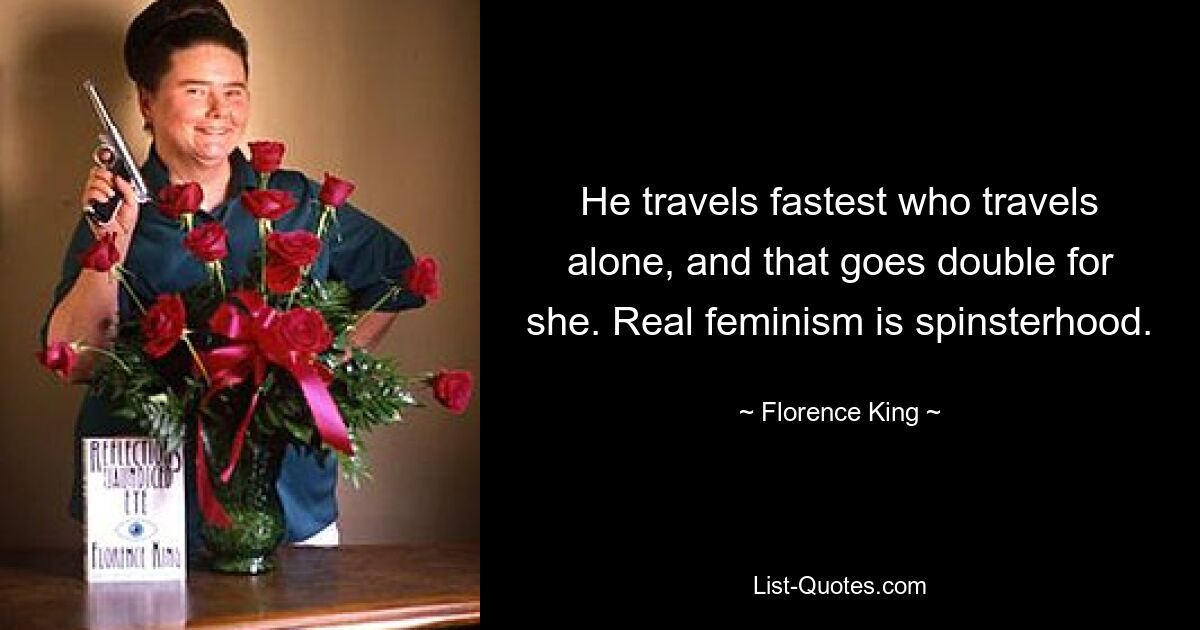 He travels fastest who travels alone, and that goes double for she. Real feminism is spinsterhood. — © Florence King