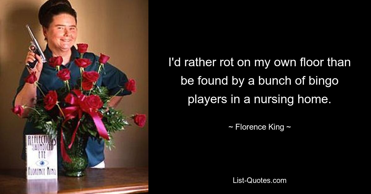 I'd rather rot on my own floor than be found by a bunch of bingo players in a nursing home. — © Florence King