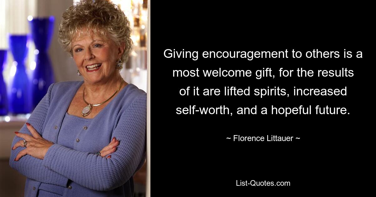 Giving encouragement to others is a most welcome gift, for the results of it are lifted spirits, increased self-worth, and a hopeful future. — © Florence Littauer