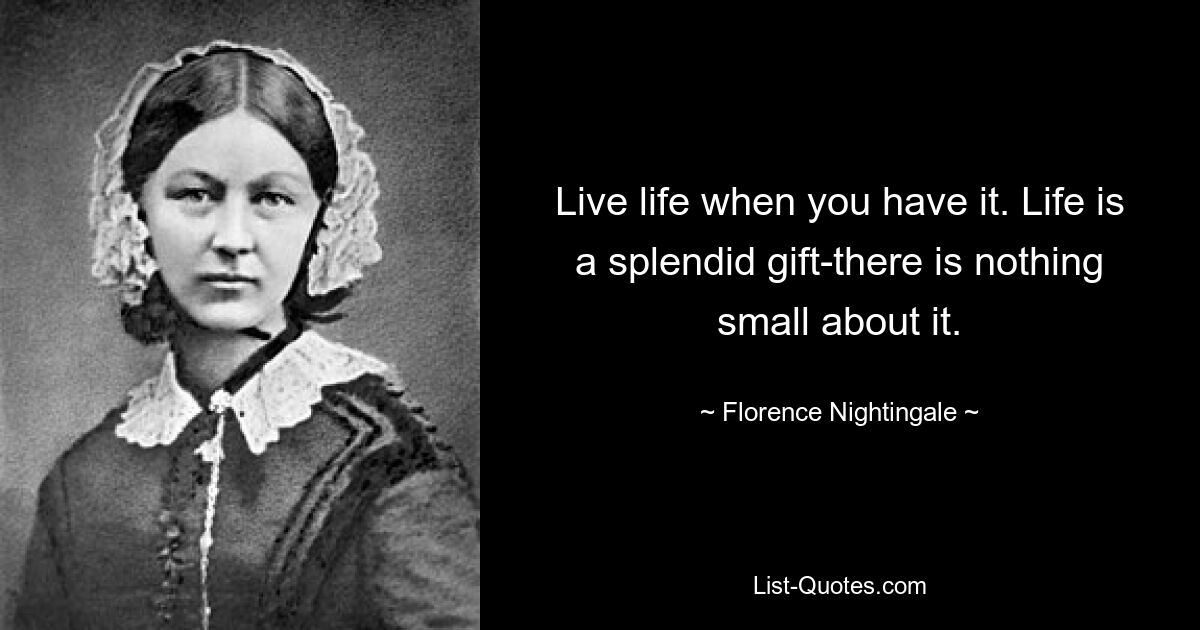 Live life when you have it. Life is a splendid gift-there is nothing small about it. — © Florence Nightingale