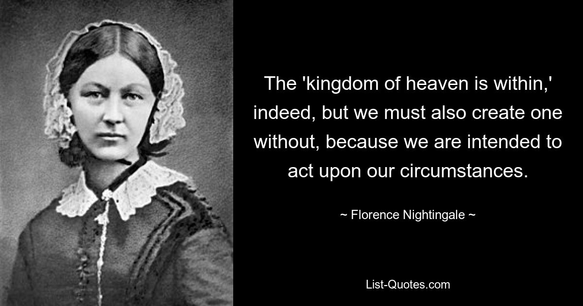 Das „Himmelreich ist zwar im Inneren“, aber wir müssen auch eins im Äußeren erschaffen, weil wir dazu bestimmt sind, entsprechend unseren Umständen zu handeln. — © Florence Nightingale