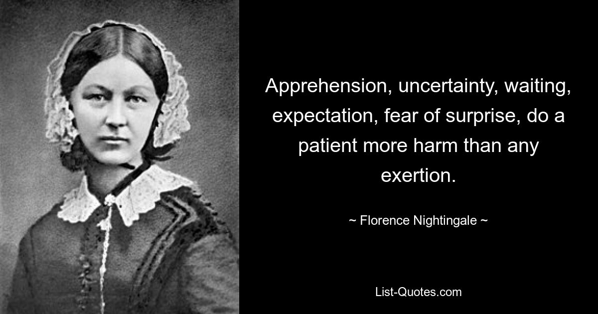 Apprehension, uncertainty, waiting, expectation, fear of surprise, do a patient more harm than any exertion. — © Florence Nightingale