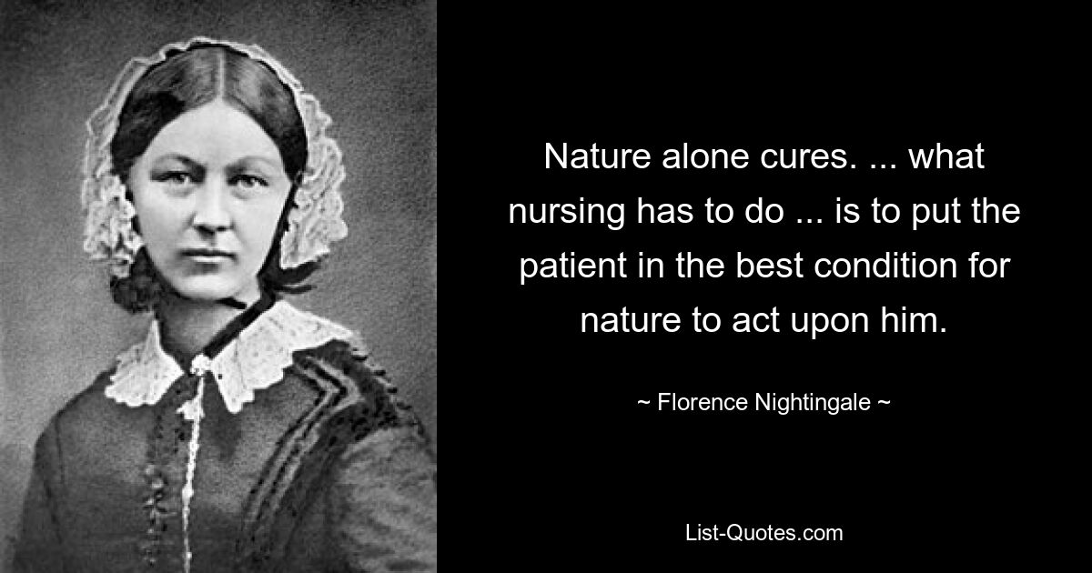 Nature alone cures. ... what nursing has to do ... is to put the patient in the best condition for nature to act upon him. — © Florence Nightingale