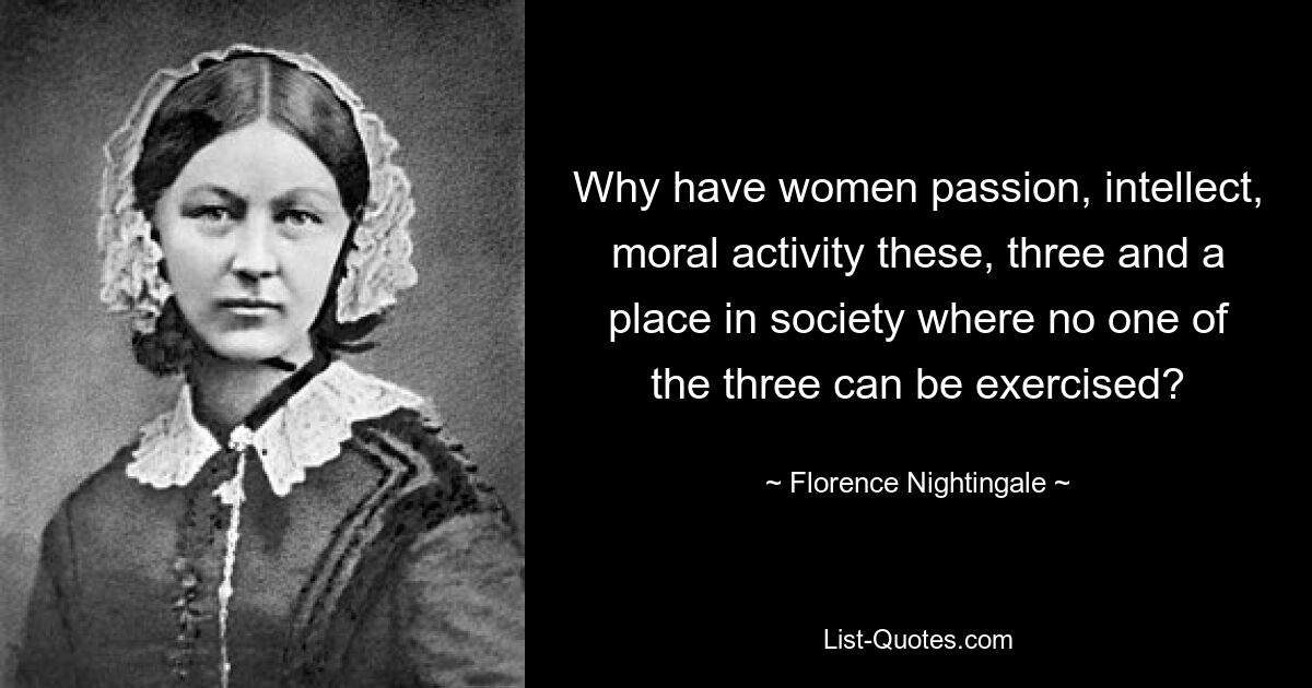 Why have women passion, intellect, moral activity these, three and a place in society where no one of the three can be exercised? — © Florence Nightingale