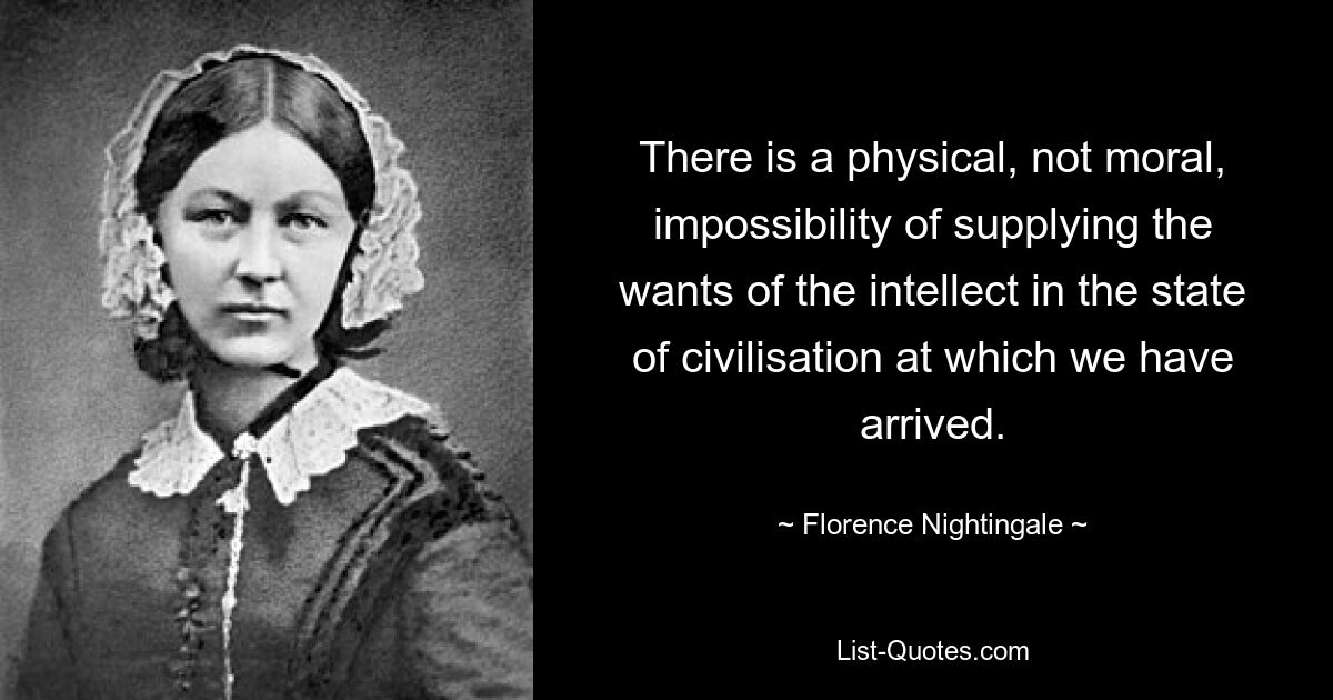 There is a physical, not moral, impossibility of supplying the wants of the intellect in the state of civilisation at which we have arrived. — © Florence Nightingale