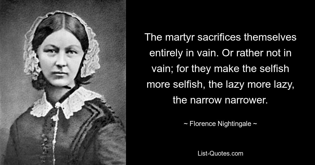 The martyr sacrifices themselves entirely in vain. Or rather not in vain; for they make the selfish more selfish, the lazy more lazy, the narrow narrower. — © Florence Nightingale