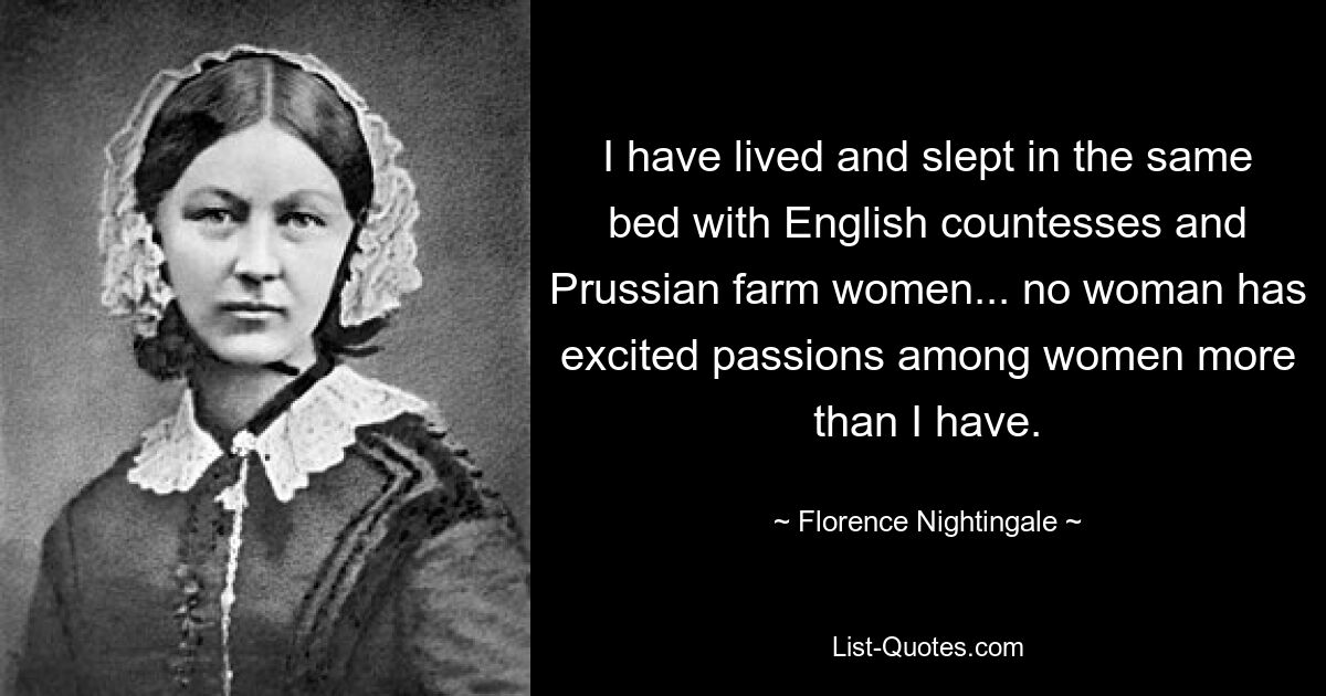 I have lived and slept in the same bed with English countesses and Prussian farm women... no woman has excited passions among women more than I have. — © Florence Nightingale