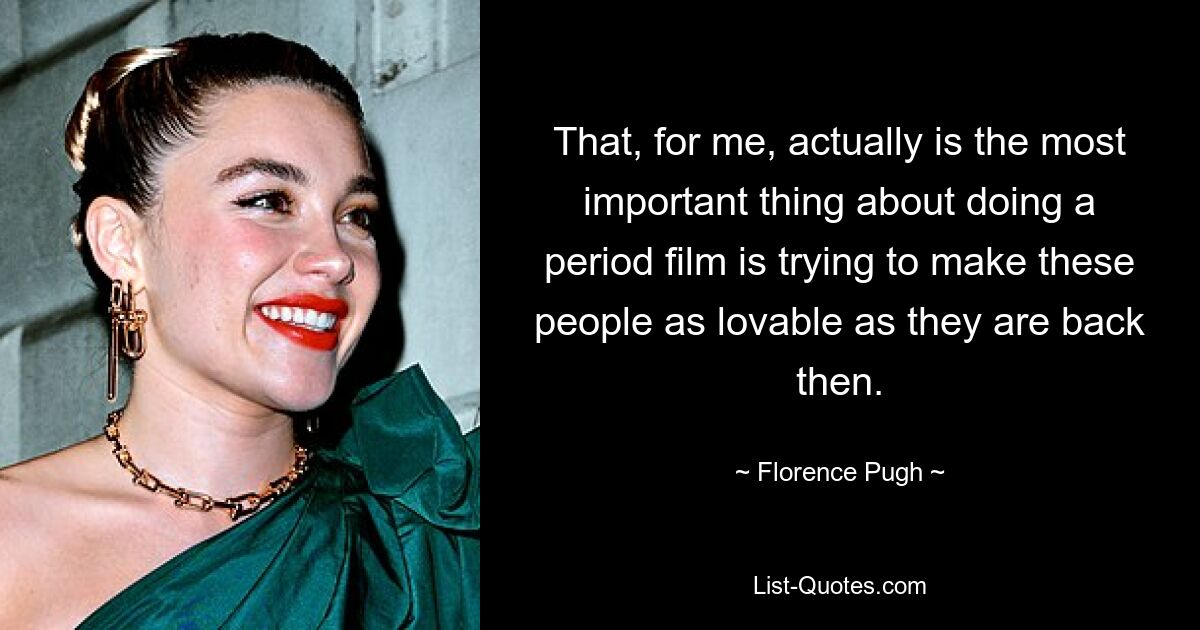 That, for me, actually is the most important thing about doing a period film is trying to make these people as lovable as they are back then. — © Florence Pugh