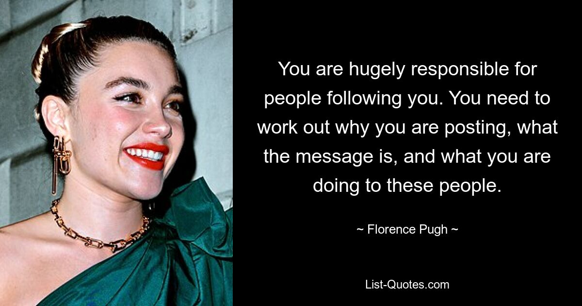 You are hugely responsible for people following you. You need to work out why you are posting, what the message is, and what you are doing to these people. — © Florence Pugh