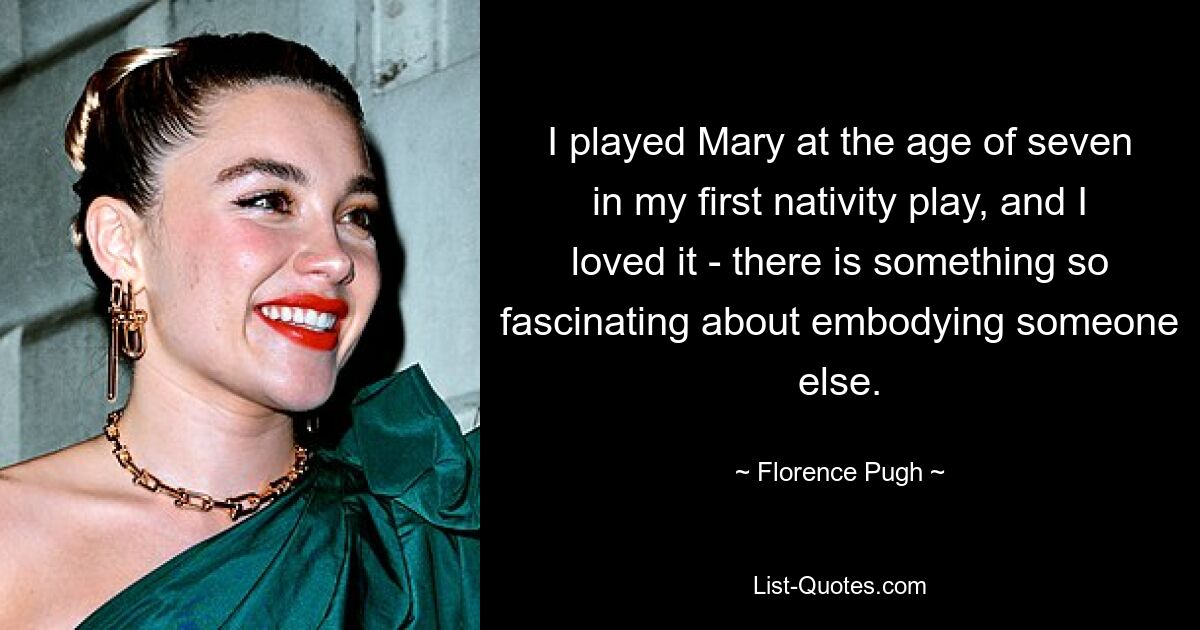 I played Mary at the age of seven in my first nativity play, and I loved it - there is something so fascinating about embodying someone else. — © Florence Pugh