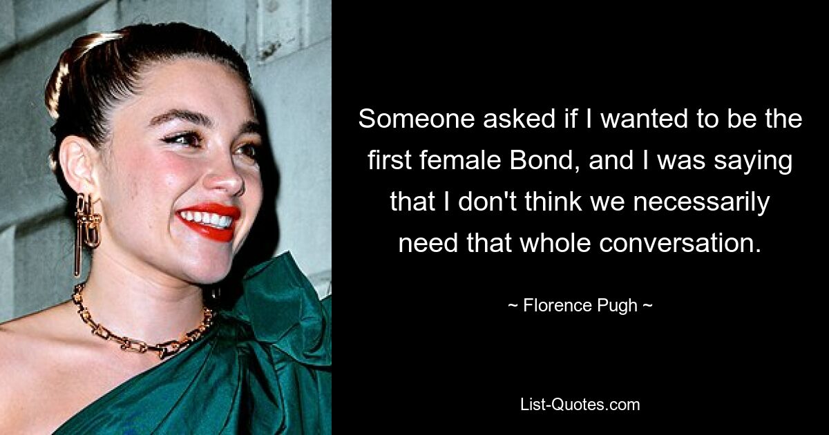 Someone asked if I wanted to be the first female Bond, and I was saying that I don't think we necessarily need that whole conversation. — © Florence Pugh