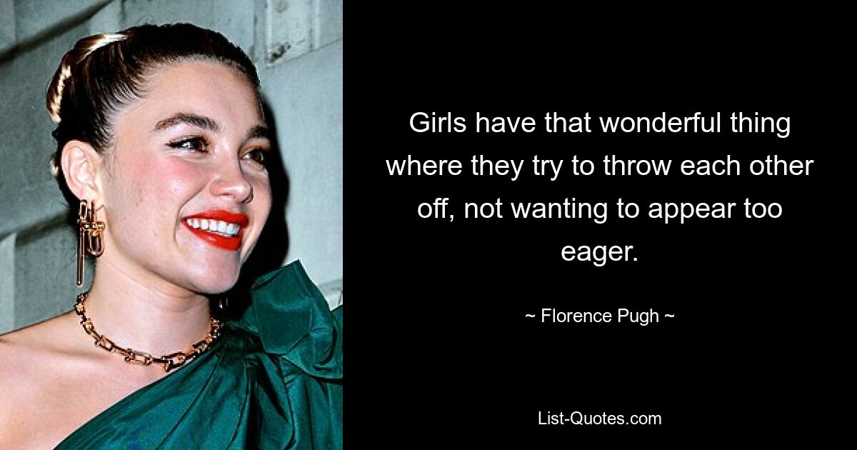 Girls have that wonderful thing where they try to throw each other off, not wanting to appear too eager. — © Florence Pugh